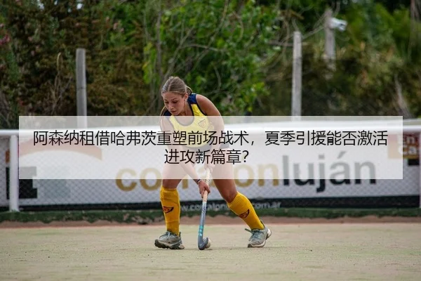 阿森纳租借哈弗茨重塑前场战术，夏季引援能否激活进攻新篇章？