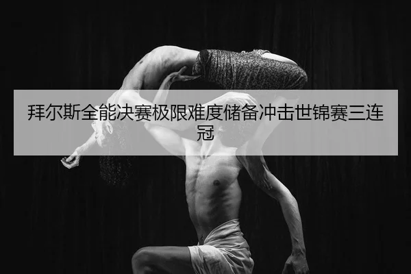 拜尔斯全能决赛极限难度储备冲击世锦赛三连冠